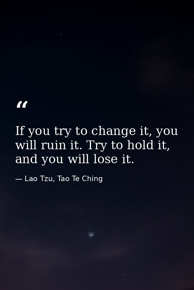 If you try to change it, you will ruin it. Try to hold it, and you will lose it. — Lao Tzu, Tao Te Ching