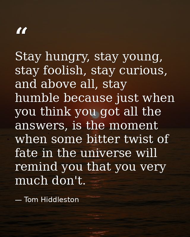 Stay hungry, stay young, stay foolish, stay curious, and above all, stay humble because just when you think you got all  — Tom Hiddleston