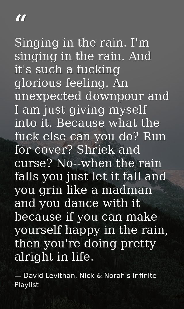 Singing in the rain. I'm singing in the rain. And it's such a fucking glorious feeling. An unexpected downpour and I am  — David Levithan, Nick & Norah's Infinite Playlist