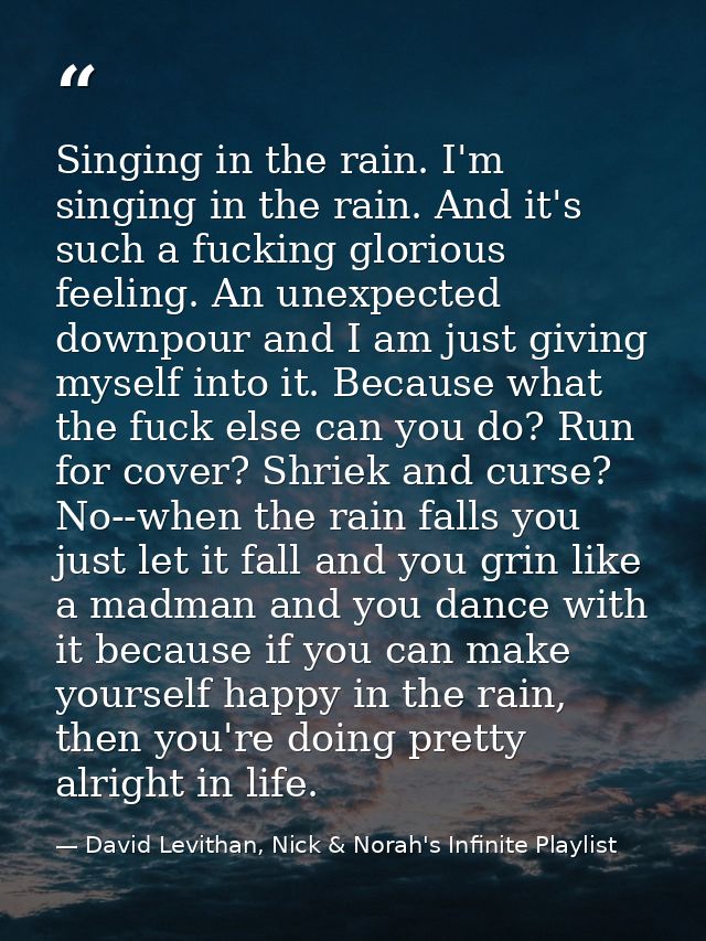 Singing in the rain. I'm singing in the rain. And it's such a fucking glorious feeling. An unexpected downpour and I am  — David Levithan, Nick & Norah's Infinite Playlist