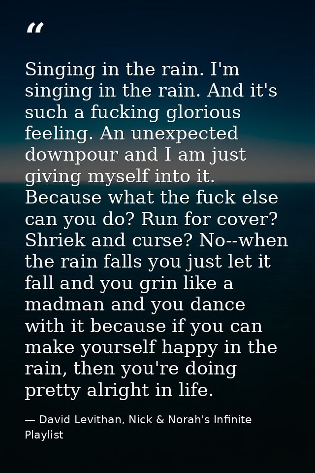 Singing in the rain. I'm singing in the rain. And it's such a fucking glorious feeling. An unexpected downpour and I am  — David Levithan, Nick & Norah's Infinite Playlist