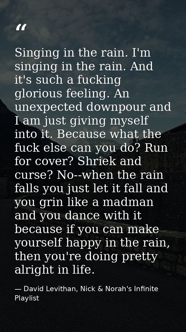 Singing in the rain. I'm singing in the rain. And it's such a fucking glorious feeling. An unexpected downpour and I am  — David Levithan, Nick & Norah's Infinite Playlist