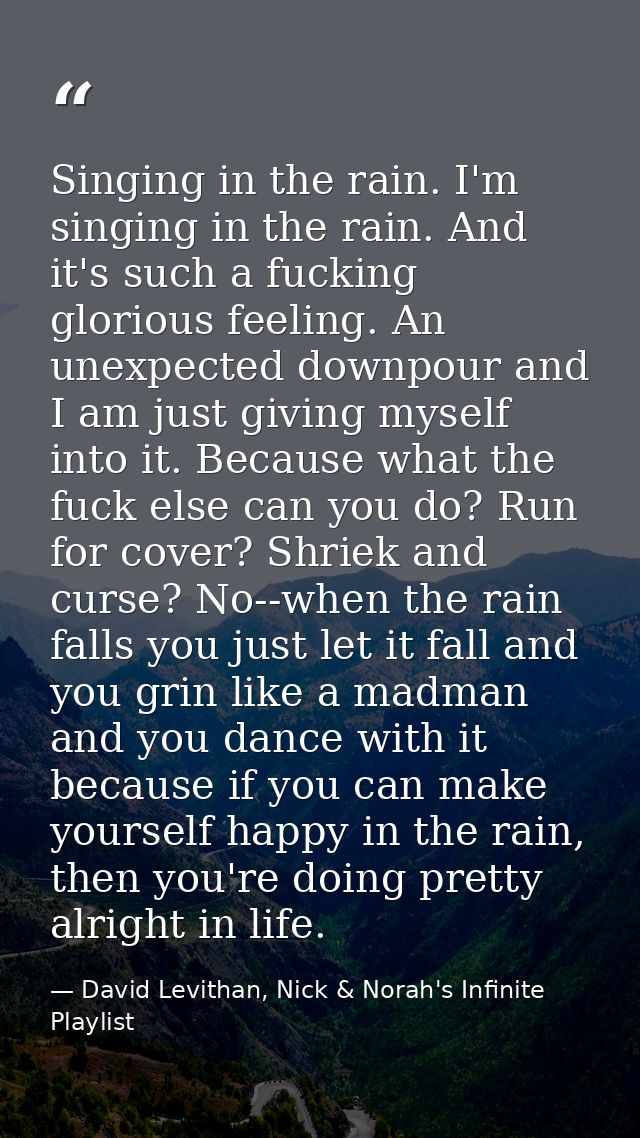 Singing in the rain. I'm singing in the rain. And it's such a fucking glorious feeling. An unexpected downpour and I am  — David Levithan, Nick & Norah's Infinite Playlist