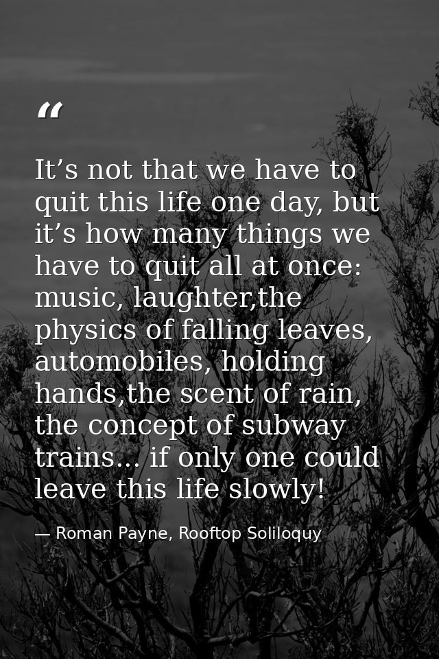 It’s not that we have to quit this life one day, but it’s how many things we have to quit all at once: music, laughter,t — Roman Payne, Rooftop Soliloquy