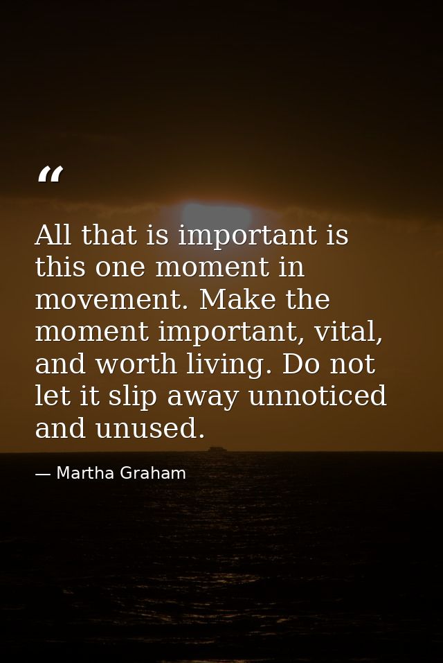 All that is important is this one moment in movement. Make the moment important, vital, and worth living. Do not let it  — Martha Graham