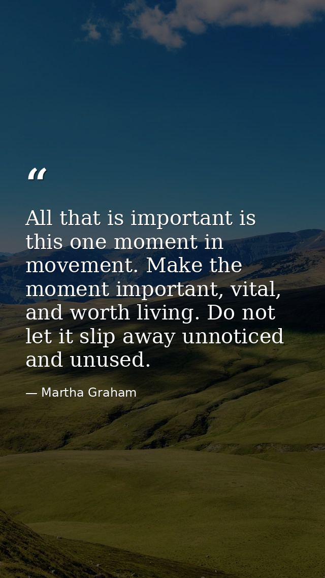 All that is important is this one moment in movement. Make the moment important, vital, and worth living. Do not let it  — Martha Graham