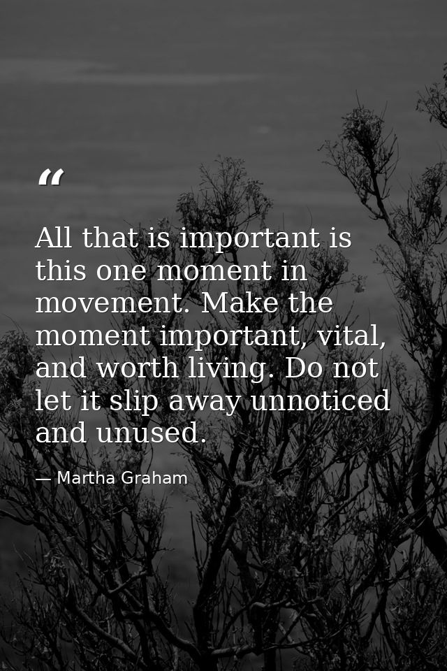 All that is important is this one moment in movement. Make the moment important, vital, and worth living. Do not let it  — Martha Graham