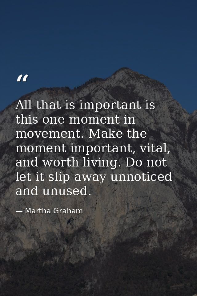 All that is important is this one moment in movement. Make the moment important, vital, and worth living. Do not let it  — Martha Graham