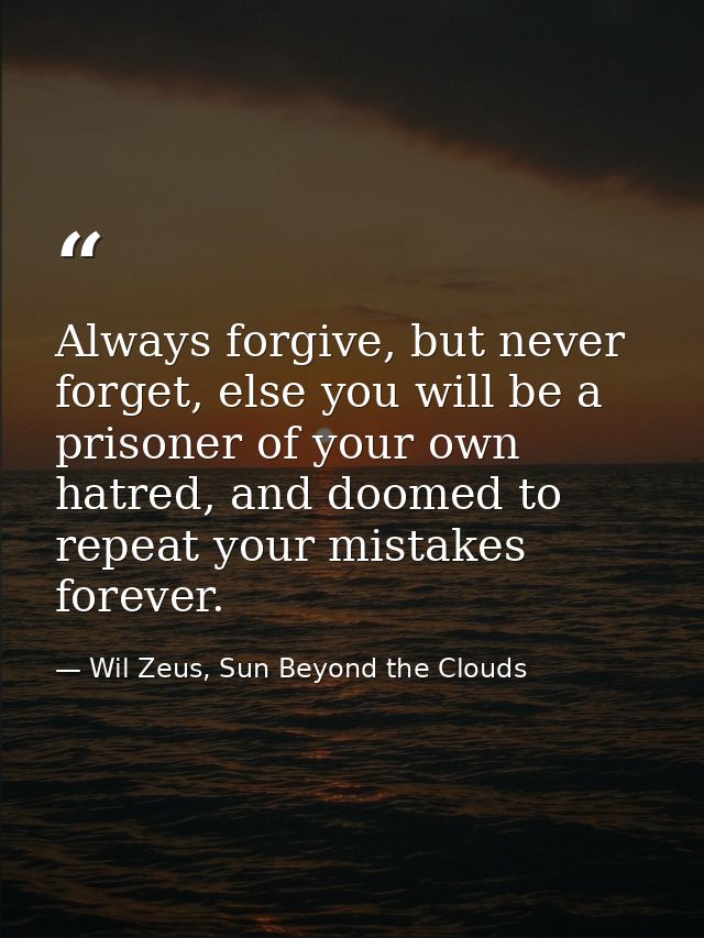 Always forgive, but never forget, else you will be a prisoner of your own hatred, and doomed to repeat your mistakes for — Wil Zeus, Sun Beyond the Clouds