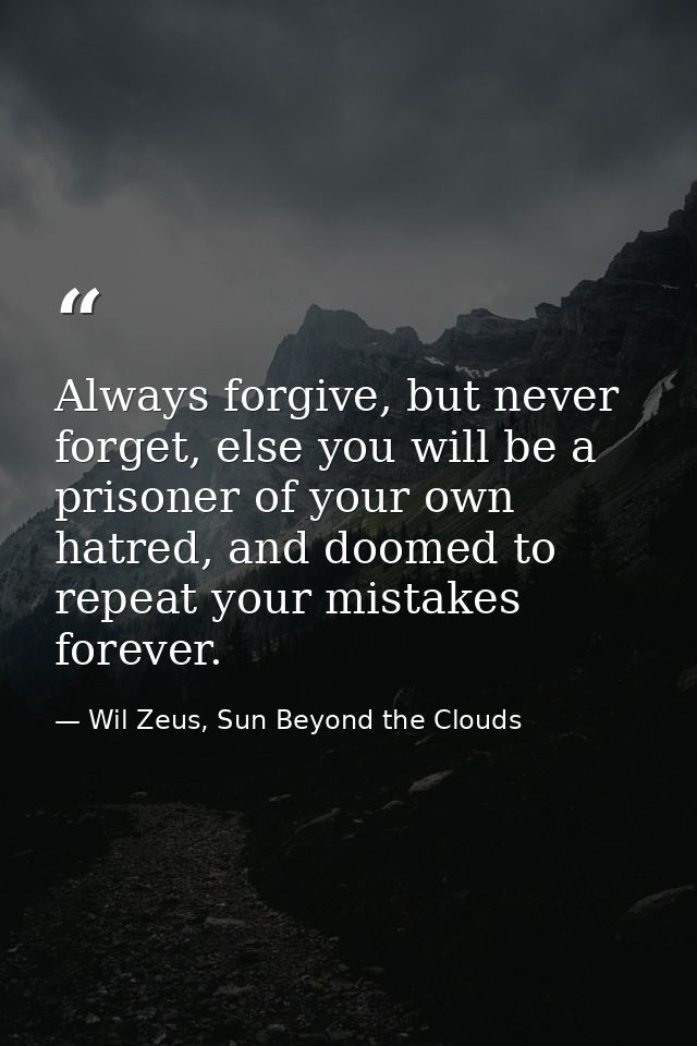 Always forgive, but never forget, else you will be a prisoner of your own hatred, and doomed to repeat your mistakes for — Wil Zeus, Sun Beyond the Clouds