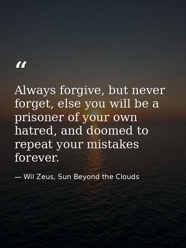 Always forgive, but never forget, else you will be a prisoner of your own hatred, and doomed to repeat your mistakes for — Wil Zeus, Sun Beyond the Clouds