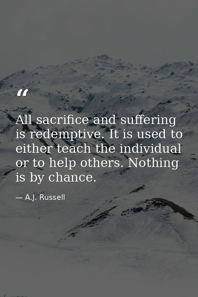All sacrifice and suffering is redemptive. It is used to either teach the individual or to help others. Nothing is by ch — A.J. Russell
