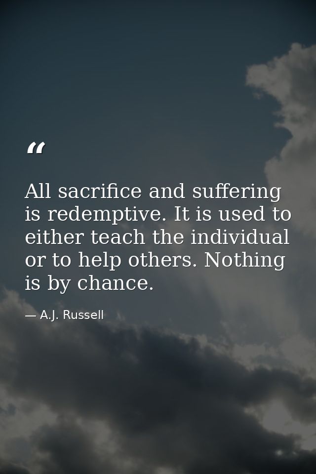 All sacrifice and suffering is redemptive. It is used to either teach the individual or to help others. Nothing is by ch — A.J. Russell
