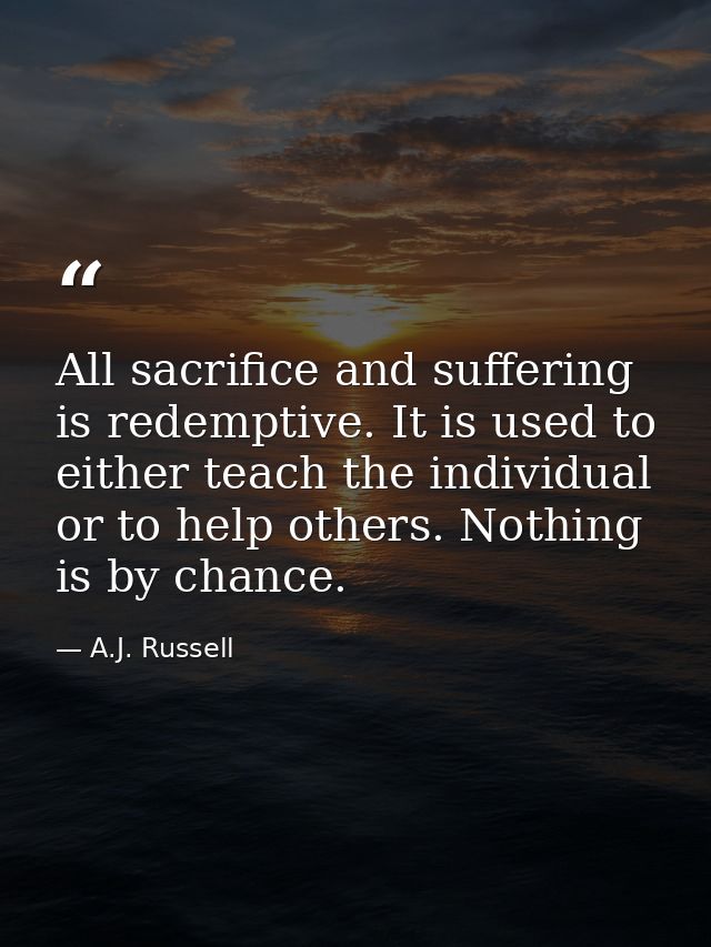 All sacrifice and suffering is redemptive. It is used to either teach the individual or to help others. Nothing is by ch — A.J. Russell