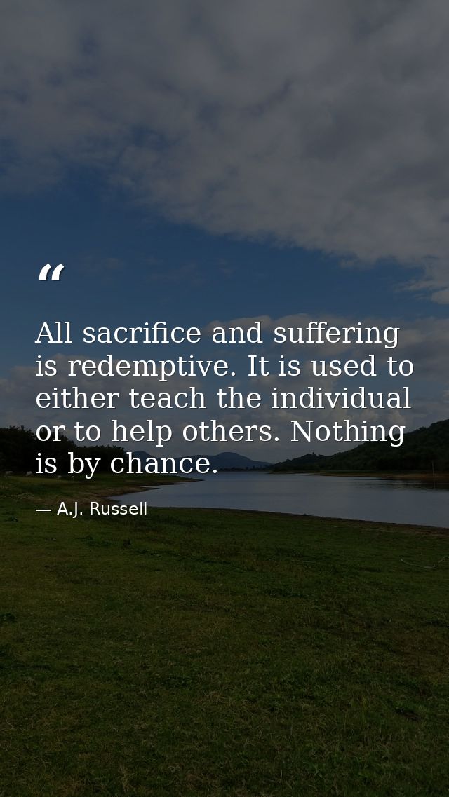 All sacrifice and suffering is redemptive. It is used to either teach the individual or to help others. Nothing is by ch — A.J. Russell