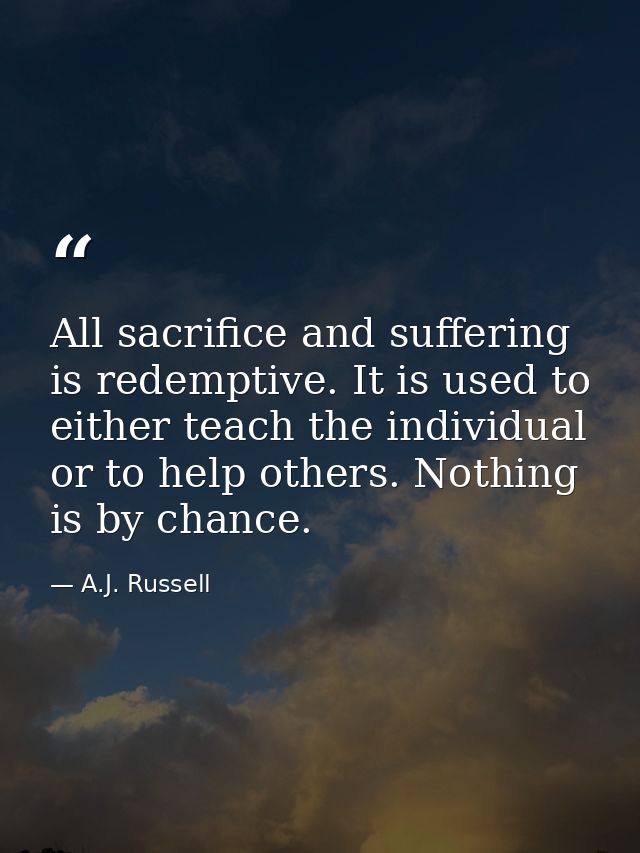 All sacrifice and suffering is redemptive. It is used to either teach the individual or to help others. Nothing is by ch — A.J. Russell