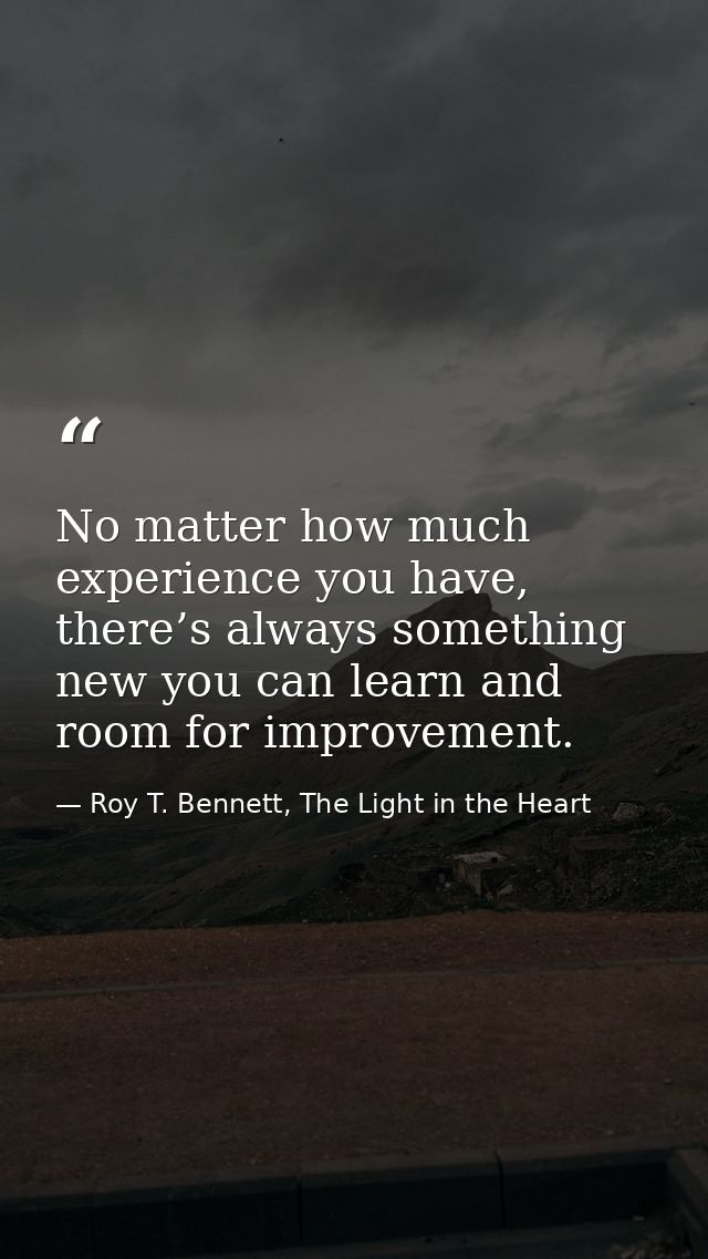 No matter how much experience you have, there’s always something new you can learn and room for improvement. — Roy T. Bennett, The Light in the Heart