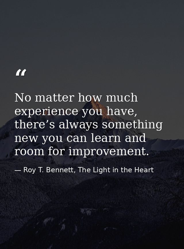 No matter how much experience you have, there’s always something new you can learn and room for improvement. — Roy T. Bennett, The Light in the Heart