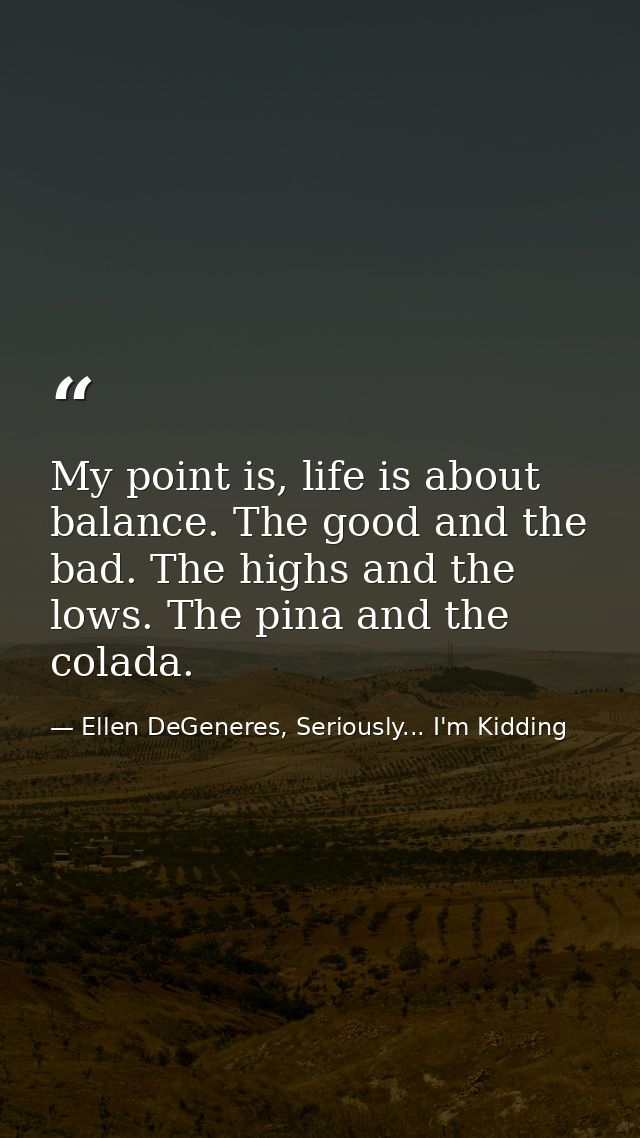 My point is, life is about balance. The good and the bad. The highs and the lows. The pina and the colada. — Ellen DeGeneres, Seriously... I'm Kidding
