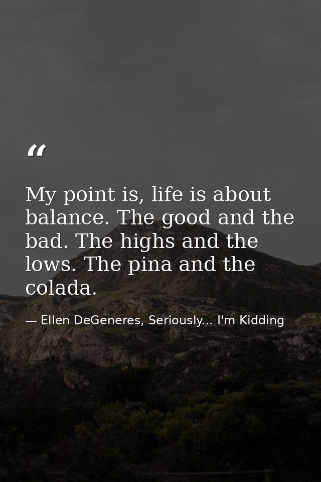 My point is, life is about balance. The good and the bad. The highs and the lows. The pina and the colada. — Ellen DeGeneres, Seriously... I'm Kidding