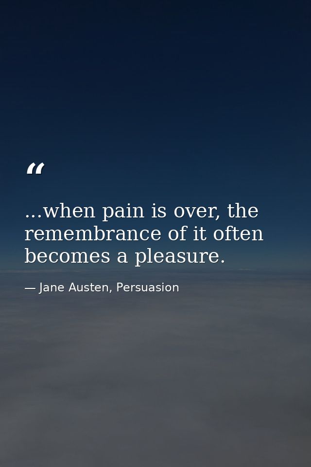 ...when pain is over, the remembrance of it often becomes a pleasure. — Jane Austen, Persuasion