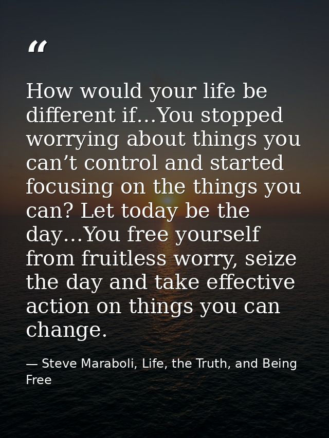 How would your life be different if…You stopped worrying about things you can’t control and started focusing on the thin — Steve Maraboli, Life, the Truth, and Being Free