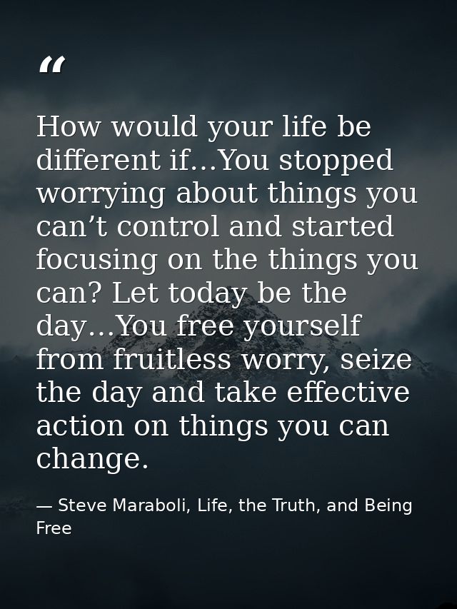 How would your life be different if…You stopped worrying about things you can’t control and started focusing on the thin — Steve Maraboli, Life, the Truth, and Being Free