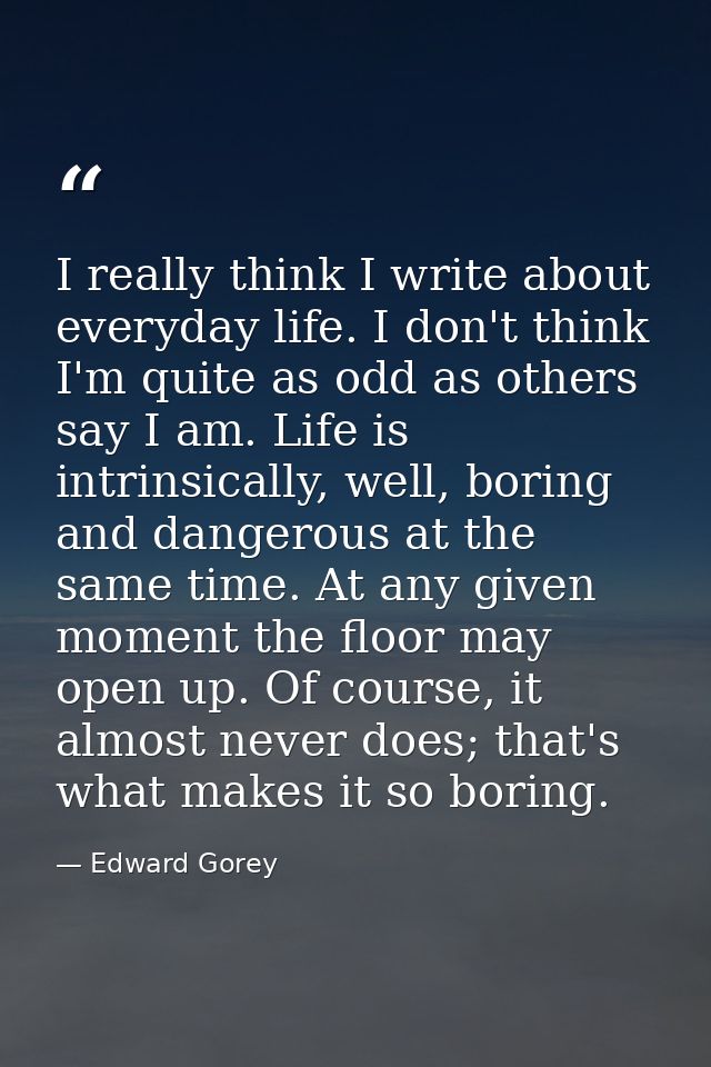 I really think I write about everyday life. I don't think I'm quite as odd as others say I am. Life is intrinsically, we — Edward Gorey