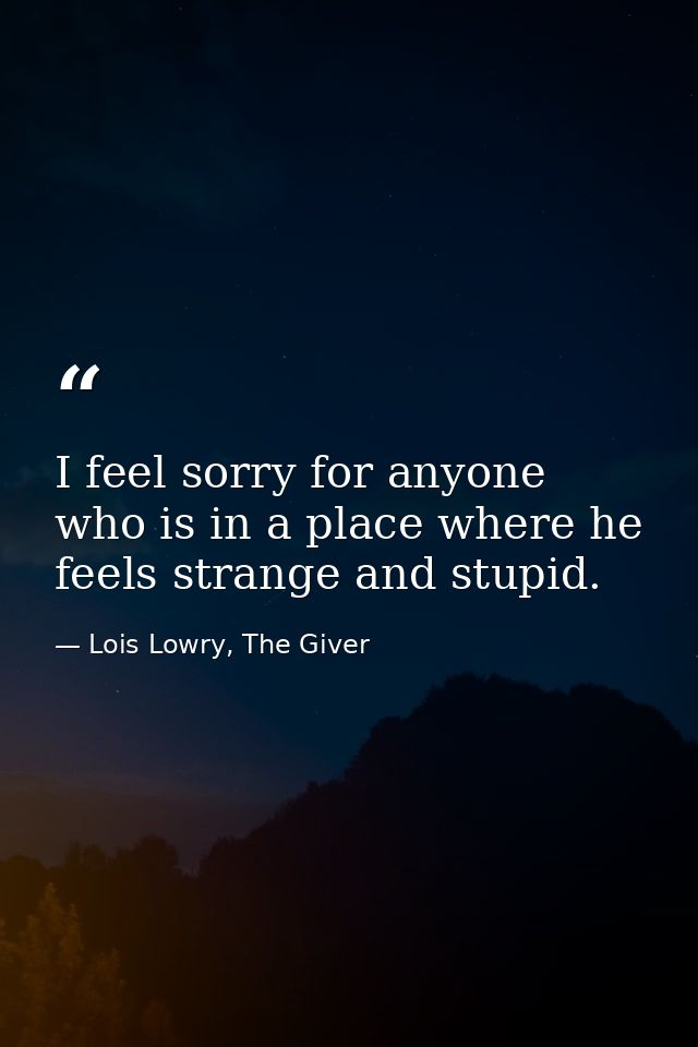 I feel sorry for anyone who is in a place where he feels strange and stupid. — Lois Lowry, The Giver