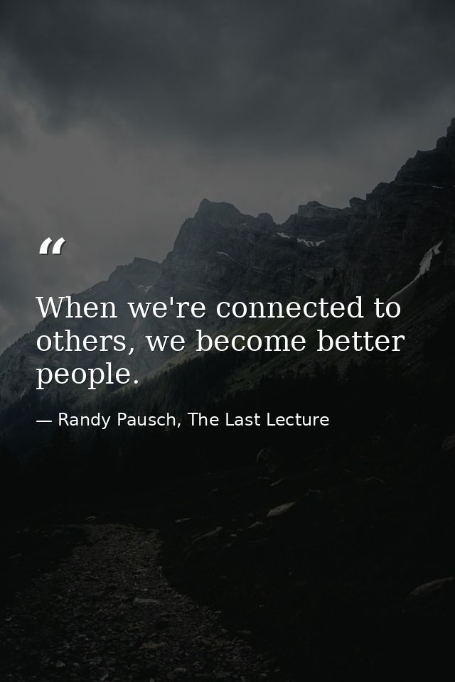 When we're connected to others, we become better people. — Randy Pausch, The Last Lecture