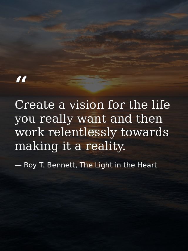Create a vision for the life you really want and then work relentlessly towards making it a reality. — Roy T. Bennett, The Light in the Heart