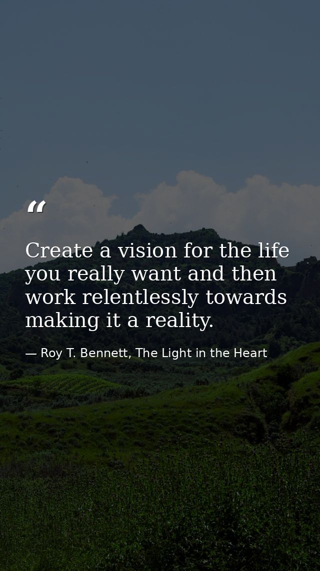 Create a vision for the life you really want and then work relentlessly towards making it a reality. — Roy T. Bennett, The Light in the Heart