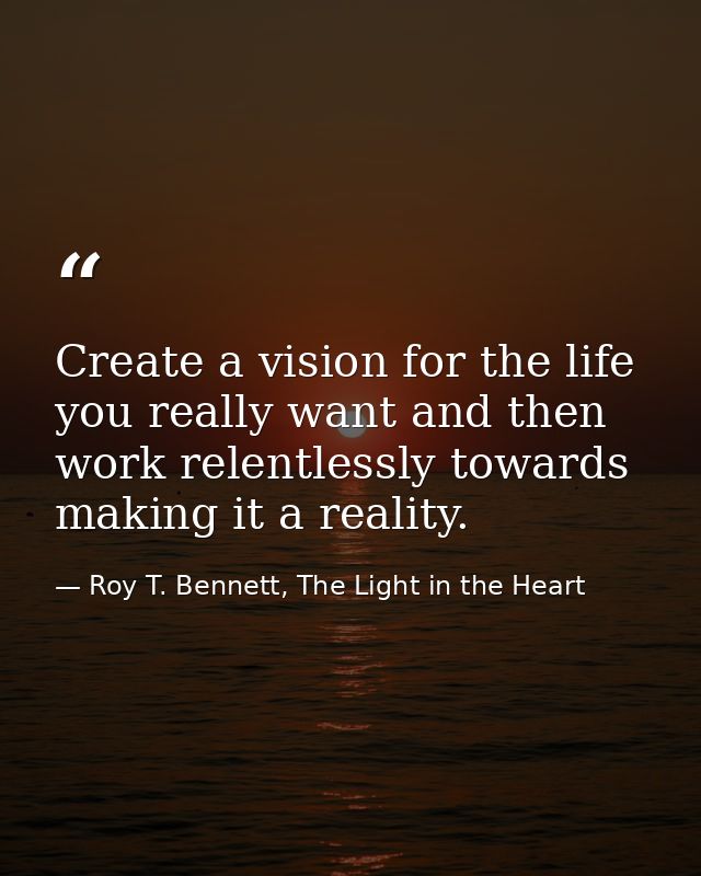 Create a vision for the life you really want and then work relentlessly towards making it a reality. — Roy T. Bennett, The Light in the Heart