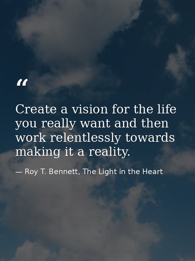 Create a vision for the life you really want and then work relentlessly towards making it a reality. — Roy T. Bennett, The Light in the Heart