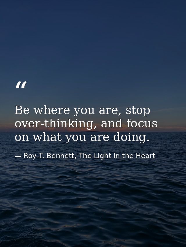 Be where you are, stop over-thinking, and focus on what you are doing. — Roy T. Bennett, The Light in the Heart