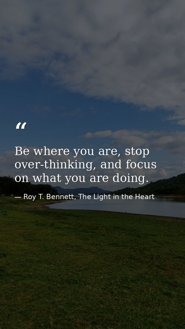 Be where you are, stop over-thinking, and focus on what you are doing. — Roy T. Bennett, The Light in the Heart