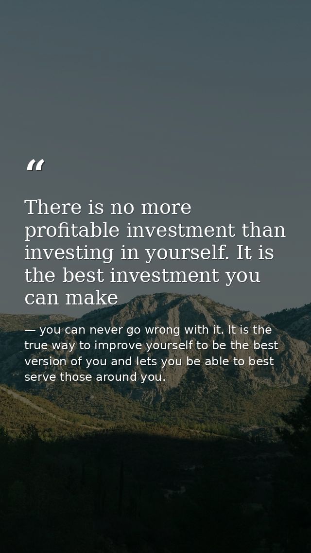 There is no more profitable investment than investing in yourself. It is the best investment you can make — you can never go wrong with it. It is the true way to improve yourself to be the best version of you and lets you be able to best serve those around you.
