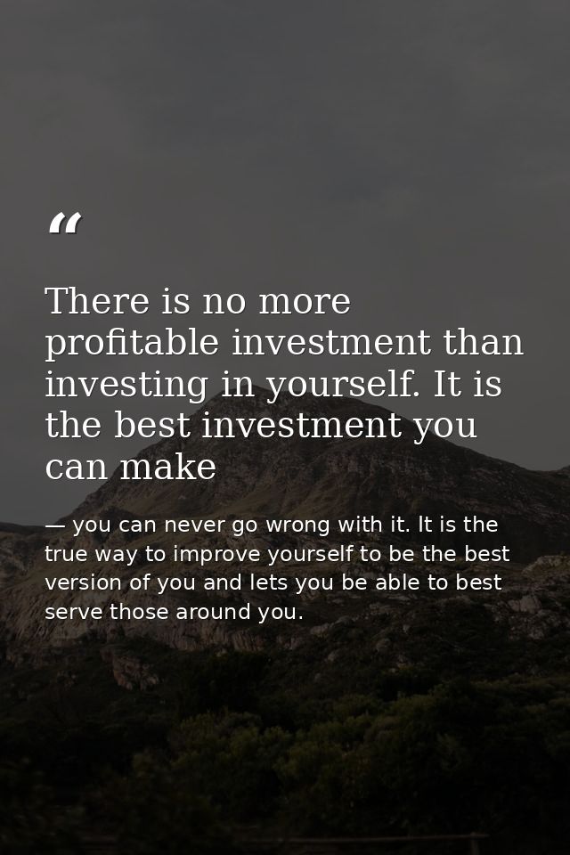 There is no more profitable investment than investing in yourself. It is the best investment you can make — you can never go wrong with it. It is the true way to improve yourself to be the best version of you and lets you be able to best serve those around you.