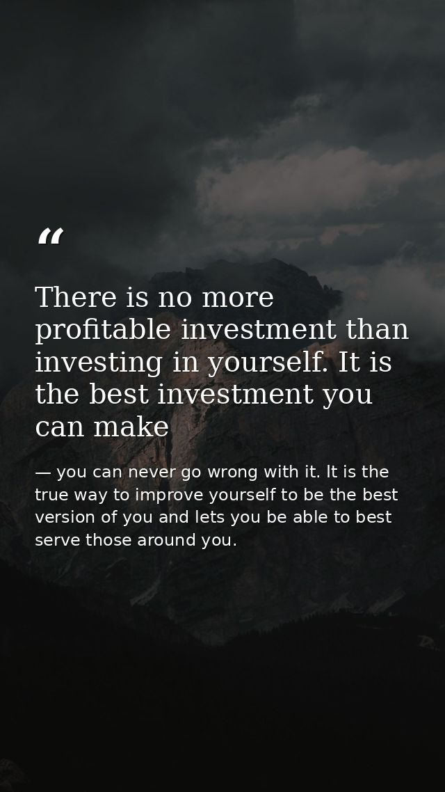 There is no more profitable investment than investing in yourself. It is the best investment you can make — you can never go wrong with it. It is the true way to improve yourself to be the best version of you and lets you be able to best serve those around you.