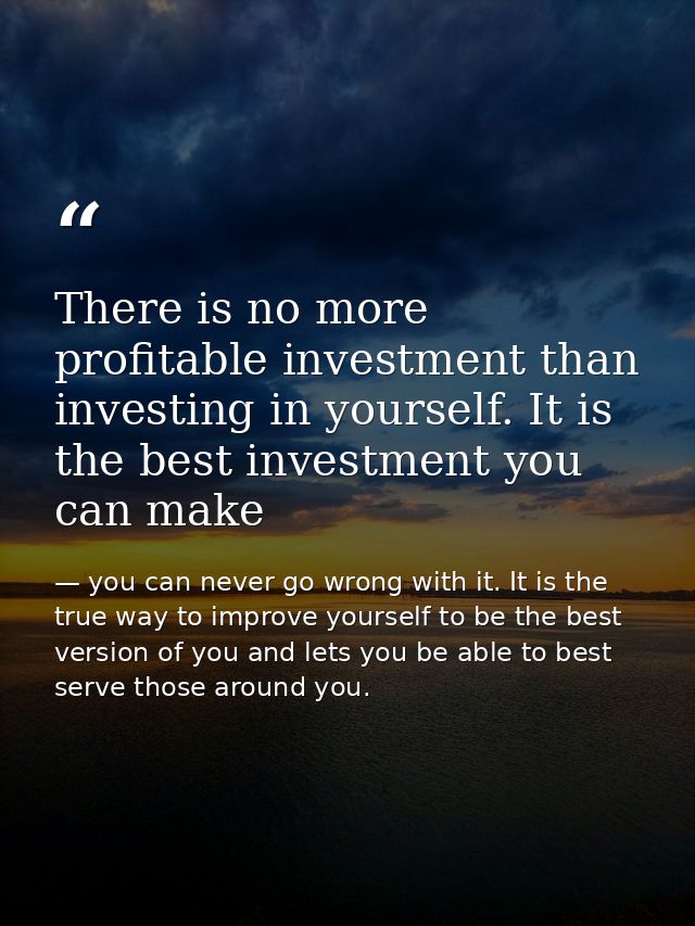 There is no more profitable investment than investing in yourself. It is the best investment you can make — you can never go wrong with it. It is the true way to improve yourself to be the best version of you and lets you be able to best serve those around you.