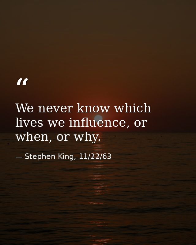 We never know which lives we influence, or when, or why. — Stephen King, 11/22/63