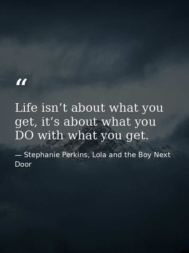 Life isn’t about what you get, it’s about what you DO with what you get. — Stephanie Perkins, Lola and the Boy Next Door