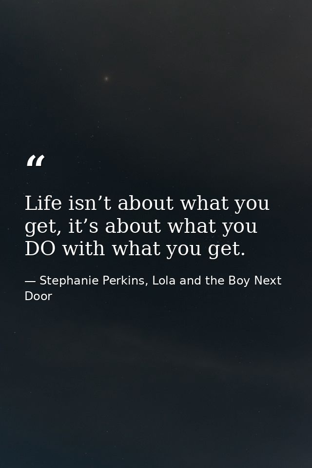 Life isn’t about what you get, it’s about what you DO with what you get. — Stephanie Perkins, Lola and the Boy Next Door