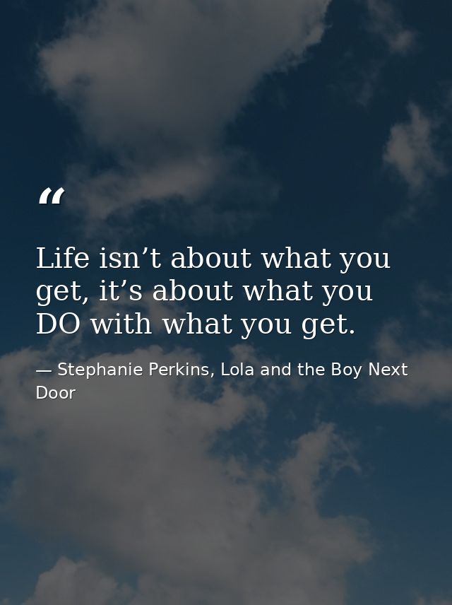 Life isn’t about what you get, it’s about what you DO with what you get. — Stephanie Perkins, Lola and the Boy Next Door