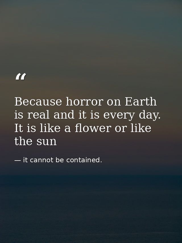 Because horror on Earth is real and it is every day. It is like a flower or like the sun — it cannot be contained.