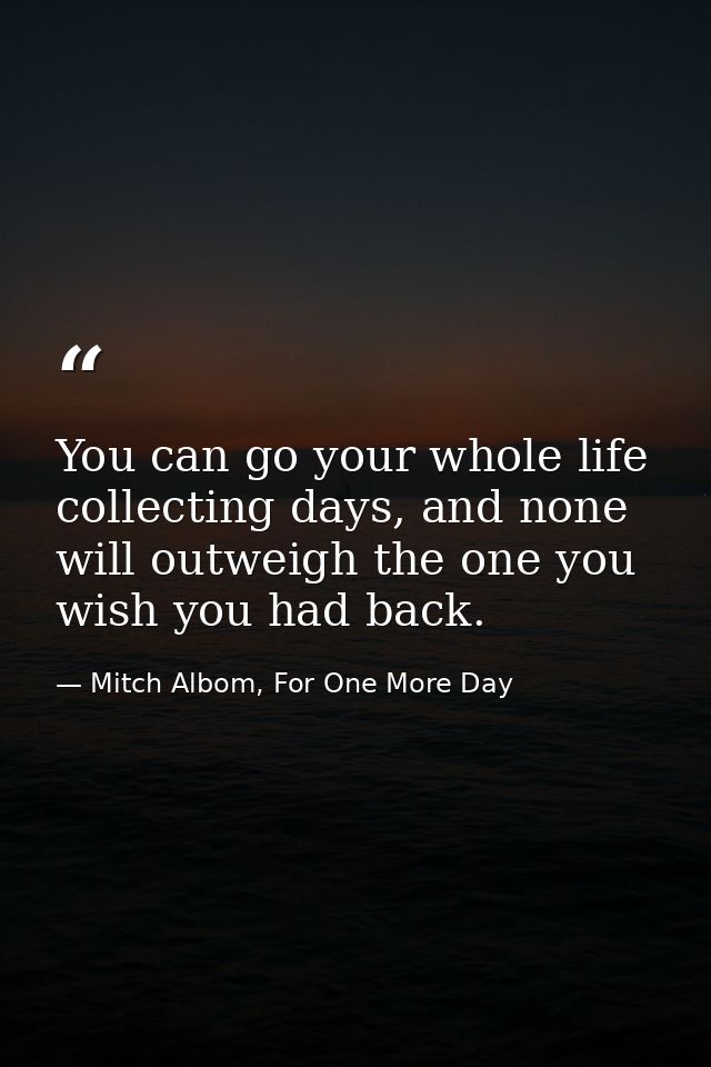 You can go your whole life collecting days, and none will outweigh the one you wish you had back. — Mitch Albom, For One More Day