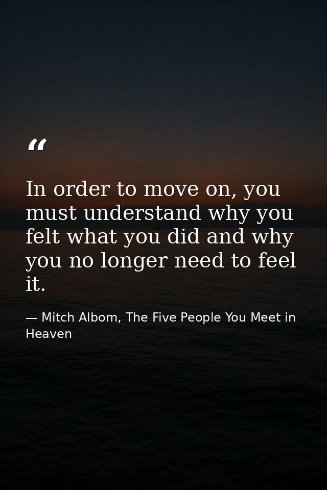 In order to move on, you must understand why you felt what you did and why you no longer need to feel it. — Mitch Albom, The Five People You Meet in Heaven