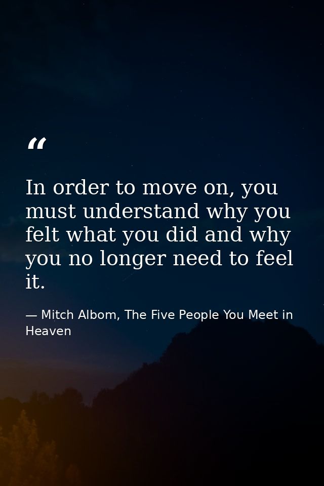 In order to move on, you must understand why you felt what you did and why you no longer need to feel it. — Mitch Albom, The Five People You Meet in Heaven