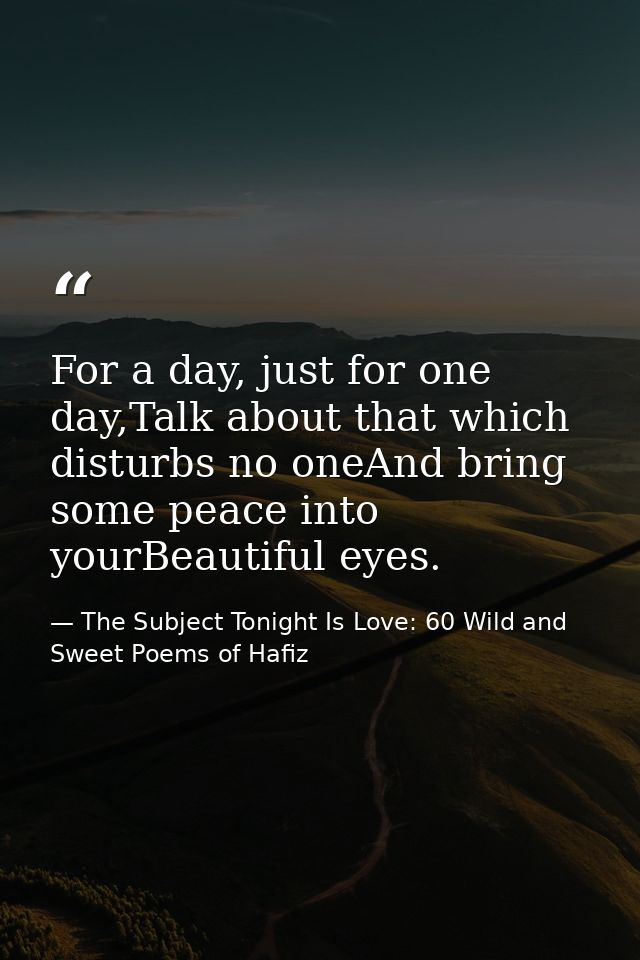For a day, just for one day,Talk about that which disturbs no oneAnd bring some peace into yourBeautiful eyes. — The Subject Tonight Is Love: 60 Wild and Sweet Poems of Hafiz