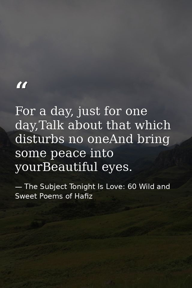 For a day, just for one day,Talk about that which disturbs no oneAnd bring some peace into yourBeautiful eyes. — The Subject Tonight Is Love: 60 Wild and Sweet Poems of Hafiz